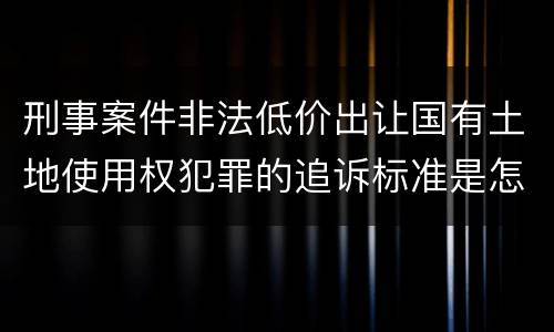 刑事案件非法低价出让国有土地使用权犯罪的追诉标准是怎么规定