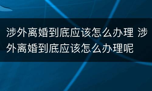 涉外离婚到底应该怎么办理 涉外离婚到底应该怎么办理呢