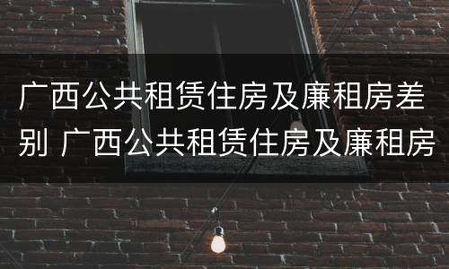 广西公共租赁住房及廉租房差别 广西公共租赁住房及廉租房差别分析