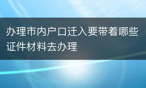 办理市内户口迁入要带着哪些证件材料去办理