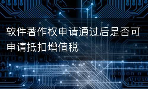 软件著作权申请通过后是否可申请抵扣增值税