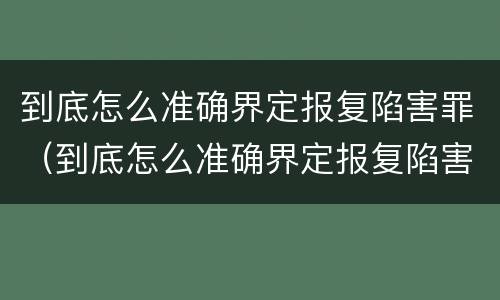 到底怎么准确界定报复陷害罪（到底怎么准确界定报复陷害罪行）