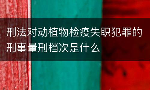 刑法对动植物检疫失职犯罪的刑事量刑档次是什么