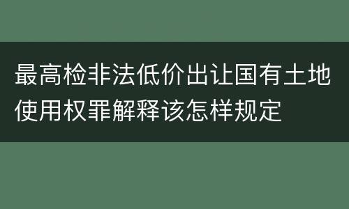 最高检非法低价出让国有土地使用权罪解释该怎样规定