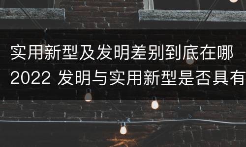 实用新型及发明差别到底在哪2022 发明与实用新型是否具有实用性