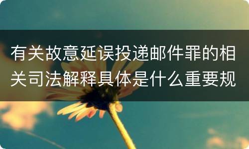 有关故意延误投递邮件罪的相关司法解释具体是什么重要规定