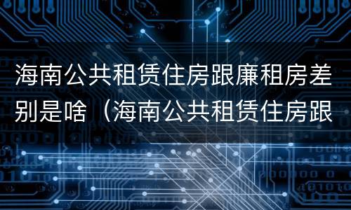 海南公共租赁住房跟廉租房差别是啥（海南公共租赁住房跟廉租房差别是啥呢）