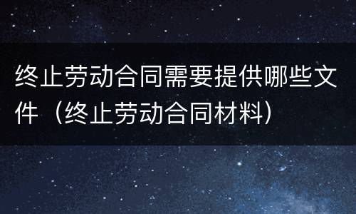 终止劳动合同需要提供哪些文件（终止劳动合同材料）