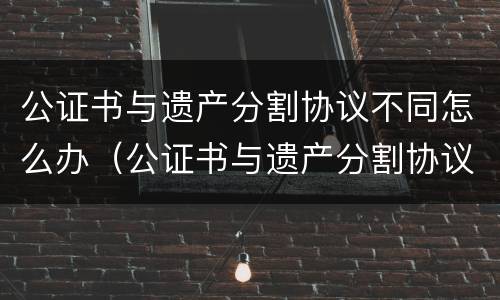 公证书与遗产分割协议不同怎么办（公证书与遗产分割协议不同怎么办）
