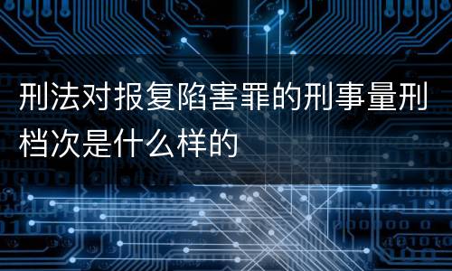 刑法对报复陷害罪的刑事量刑档次是什么样的