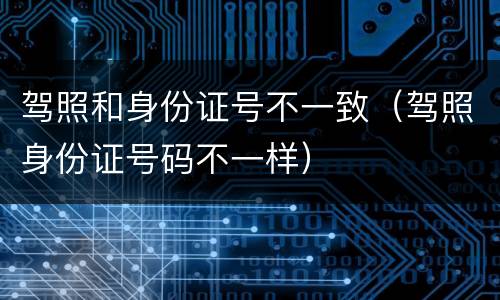 驾照和身份证号不一致（驾照身份证号码不一样）