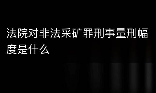法院对非法采矿罪刑事量刑幅度是什么