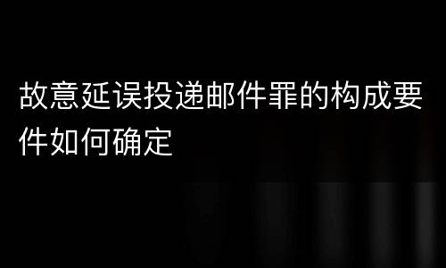 故意延误投递邮件罪的构成要件如何确定