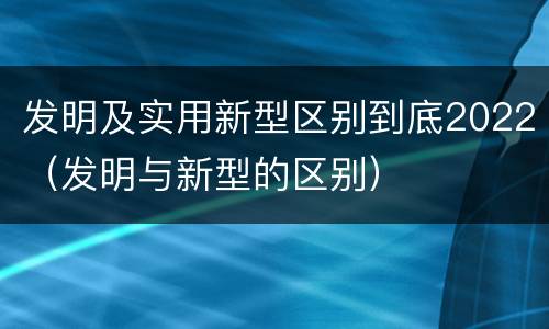 发明及实用新型区别到底2022（发明与新型的区别）
