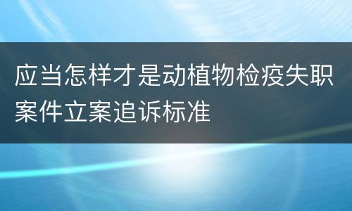 应当怎样才是动植物检疫失职案件立案追诉标准