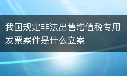 我国规定非法出售增值税专用发票案件是什么立案