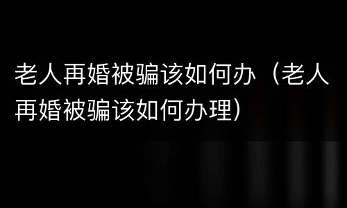 老人再婚被骗该如何办（老人再婚被骗该如何办理）