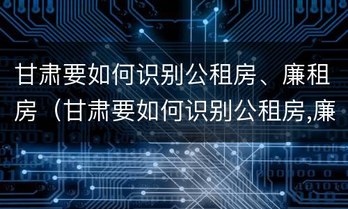 甘肃要如何识别公租房、廉租房（甘肃要如何识别公租房,廉租房呢）