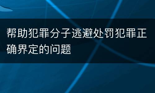 帮助犯罪分子逃避处罚犯罪正确界定的问题