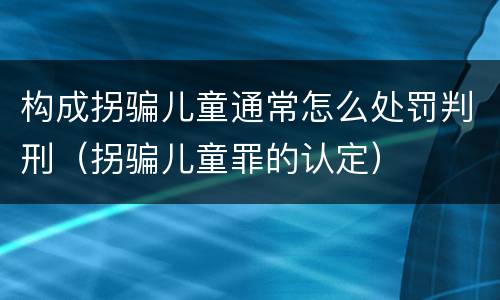构成拐骗儿童通常怎么处罚判刑（拐骗儿童罪的认定）