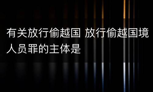 有关放行偷越国 放行偷越国境人员罪的主体是