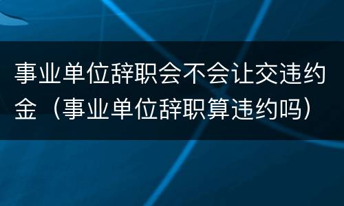事业单位辞职会不会让交违约金（事业单位辞职算违约吗）