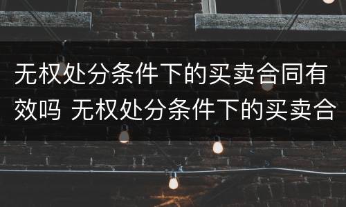 无权处分条件下的买卖合同有效吗 无权处分条件下的买卖合同有效吗为什么