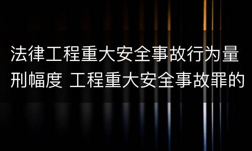 法律工程重大安全事故行为量刑幅度 工程重大安全事故罪的说法