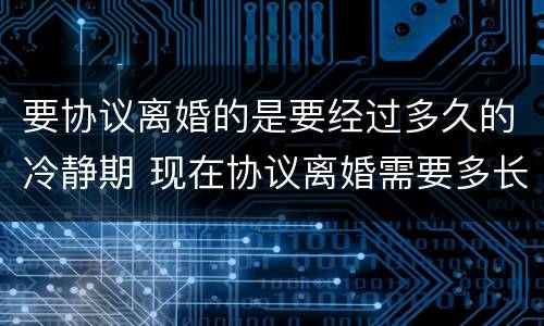 要协议离婚的是要经过多久的冷静期 现在协议离婚需要多长时间有冷静期吗