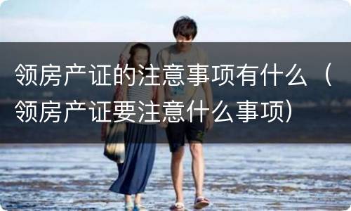 领房产证的注意事项有什么（领房产证要注意什么事项）