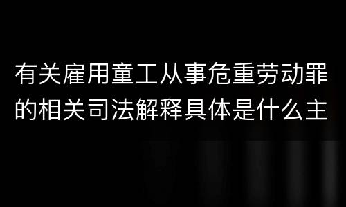 有关雇用童工从事危重劳动罪的相关司法解释具体是什么主要内容