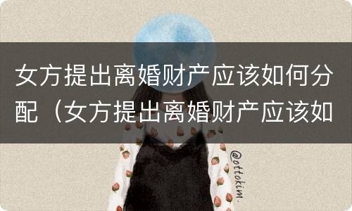 女方提出离婚财产应该如何分配（女方提出离婚财产应该如何分配给男方）