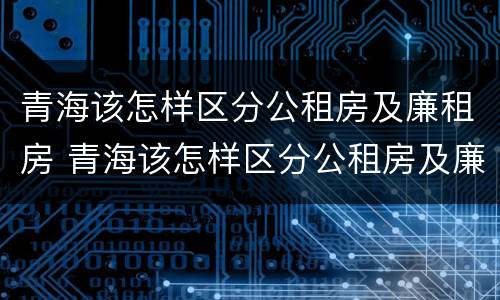 青海该怎样区分公租房及廉租房 青海该怎样区分公租房及廉租房呢