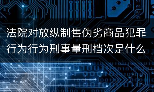 法院对放纵制售伪劣商品犯罪行为行为刑事量刑档次是什么样