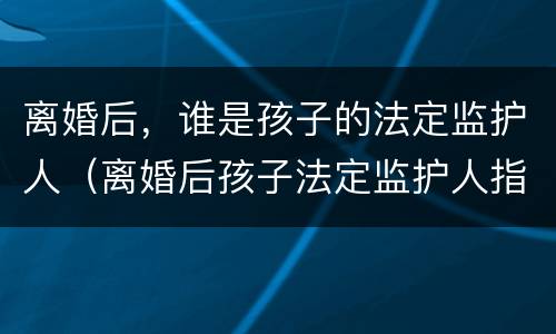 离婚后，谁是孩子的法定监护人（离婚后孩子法定监护人指的是谁）