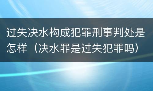 过失决水构成犯罪刑事判处是怎样（决水罪是过失犯罪吗）