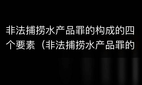 非法捕捞水产品罪的构成的四个要素（非法捕捞水产品罪的主观要件）