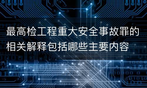 最高检工程重大安全事故罪的相关解释包括哪些主要内容