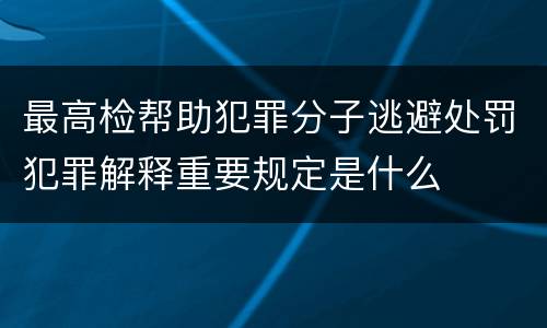 最高检帮助犯罪分子逃避处罚犯罪解释重要规定是什么