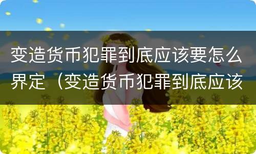 变造货币犯罪到底应该要怎么界定（变造货币犯罪到底应该要怎么界定呢）