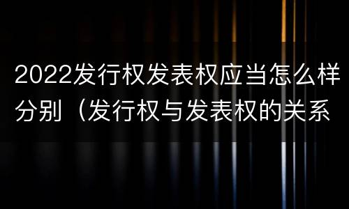 2022发行权发表权应当怎么样分别（发行权与发表权的关系）