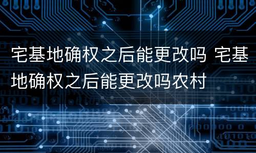 宅基地确权之后能更改吗 宅基地确权之后能更改吗农村