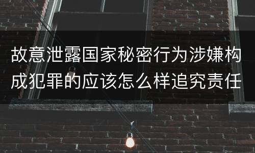 故意泄露国家秘密行为涉嫌构成犯罪的应该怎么样追究责任