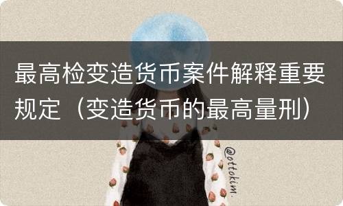 最高检变造货币案件解释重要规定（变造货币的最高量刑）