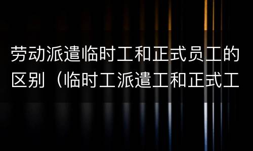 劳动派遣临时工和正式员工的区别（临时工派遣工和正式工的区别）