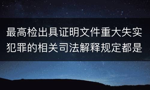 最高检出具证明文件重大失实犯罪的相关司法解释规定都是什么