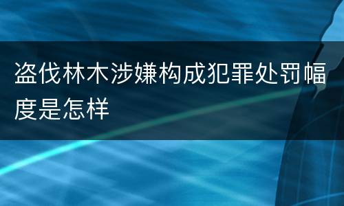 盗伐林木涉嫌构成犯罪处罚幅度是怎样