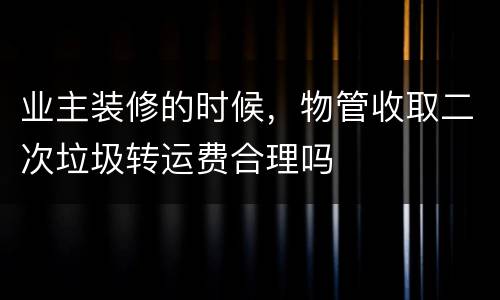 业主装修的时候，物管收取二次垃圾转运费合理吗