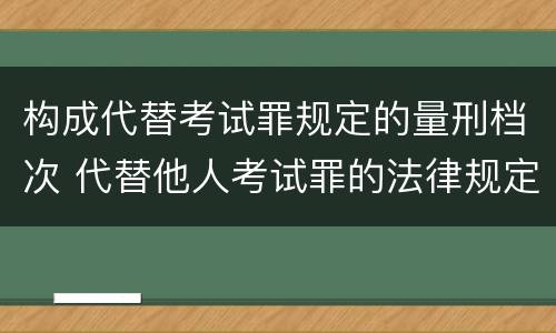 构成代替考试罪规定的量刑档次 代替他人考试罪的法律规定