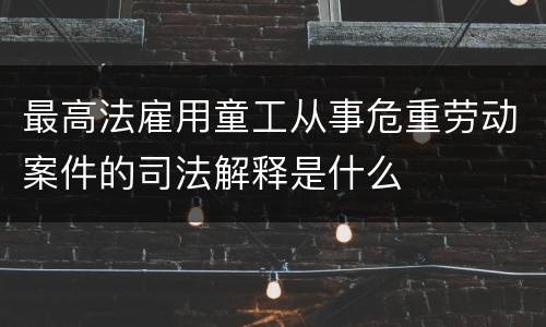 最高法雇用童工从事危重劳动案件的司法解释是什么